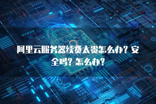 阿里云服务器续费太贵怎么办?安全吗?怎么办?