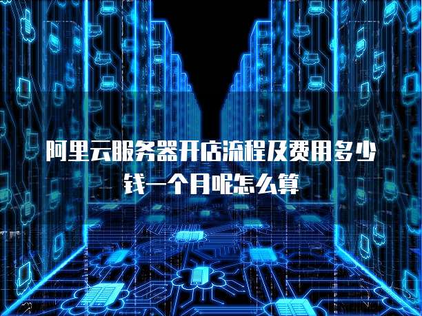 阿里云服务器开店流程及费用多少钱一个月呢怎么算
