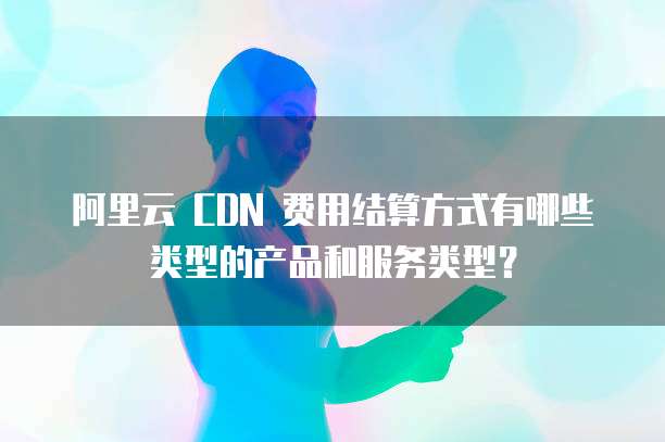 阿里云 CDN 费用结算方式有哪些类型的产品和服务类型?