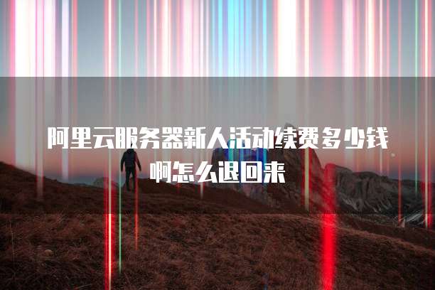 阿里云服务器新人活动续费多少钱啊怎么退回来