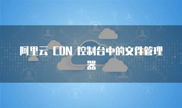阿里云 CDN 控制台中的文件管理器