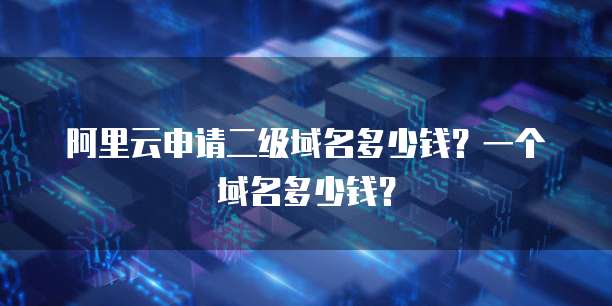阿里云申请二级域名多少钱?一个域名多少钱?