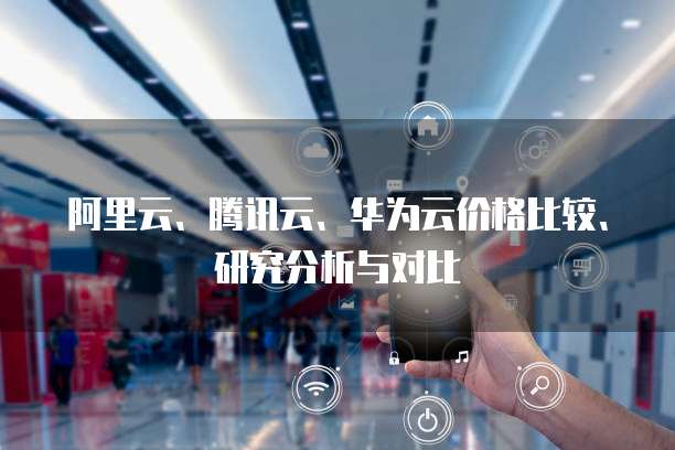 阿里云、腾讯云、华为云价格比较、研究分析与对比