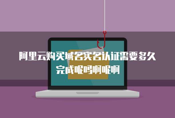 阿里云购买域名实名认证需要多久完成呢吗啊呢啊