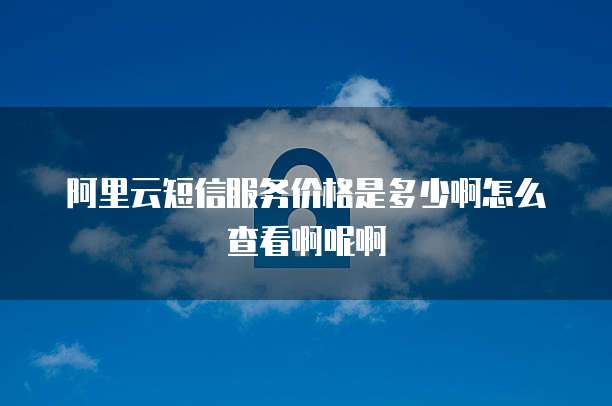 阿里云短信服务价格是多少啊怎么查看啊呢啊