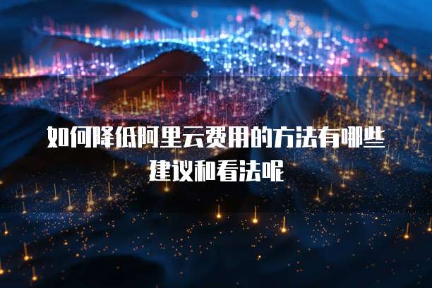 如何降低阿里云费用的方法有哪些建议和看法呢