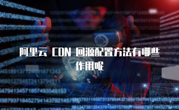 阿里云 CDN 回源配置方法有哪些作用呢
