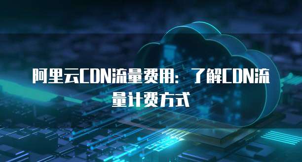 阿里云CDN流量费用:了解CDN流量计费方式