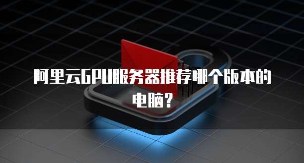阿里云GPU服务器推荐哪个版本的电脑?