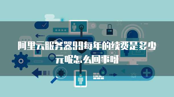 阿里云服务器99每年的续费是多少元呢怎么回事呀