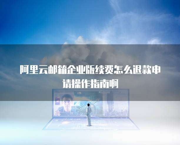 阿里云邮箱企业版续费怎么退款申请操作指南啊