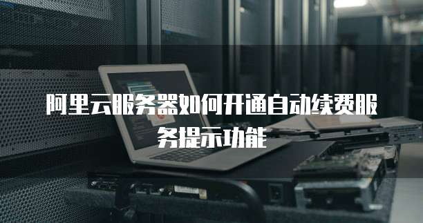 阿里云服务器如何开通自动续费服务提示功能