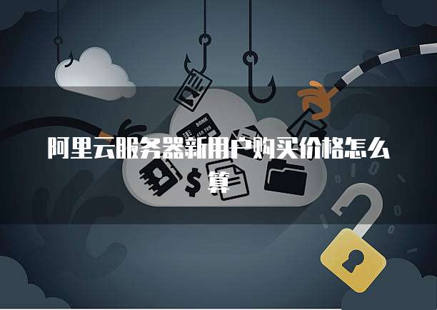 阿里云服务器新用户购买价格怎么算