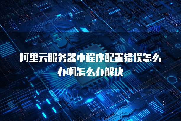 阿里云服务器小程序配置错误怎么办啊怎么办解决