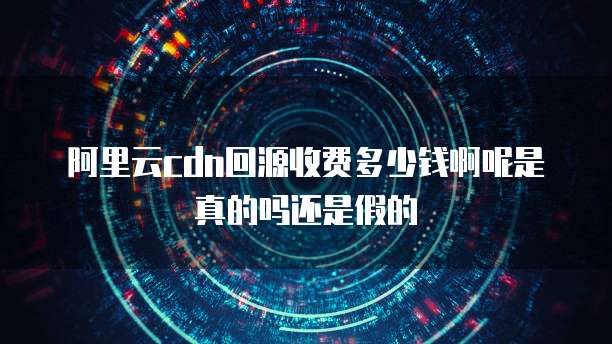 阿里云cdn回源收费多少钱啊呢是真的吗还是假的