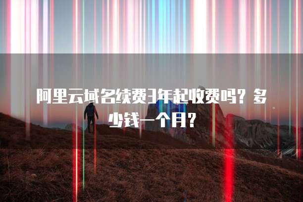 阿里云域名续费3年起收费吗？多少钱一个月？