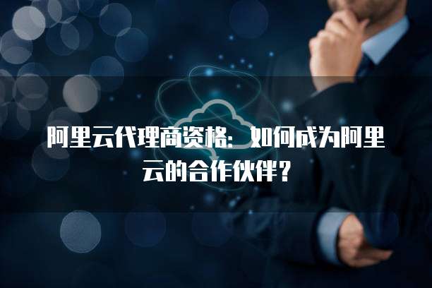 阿里云代理商资格：如何成为阿里云的合作伙伴？