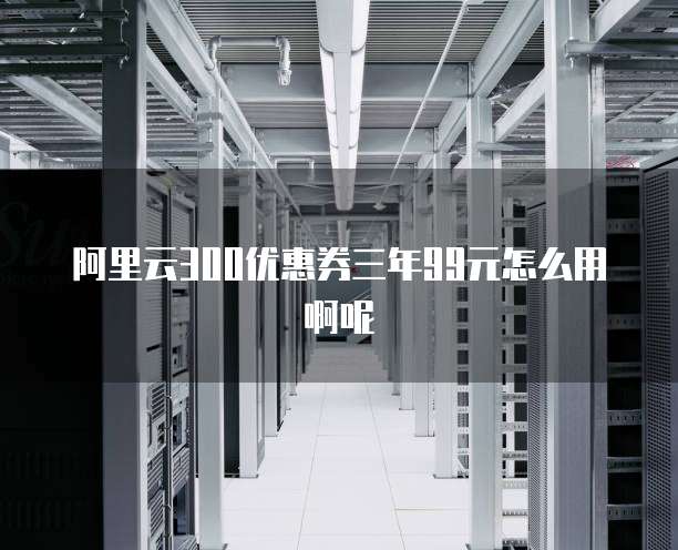 阿里云300优惠券三年99元怎么用啊呢