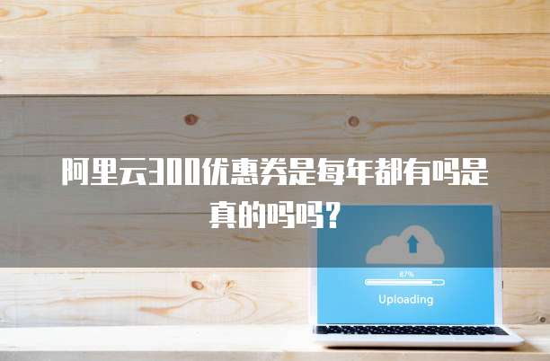 阿里云300优惠券是每年都有吗是真的吗吗?