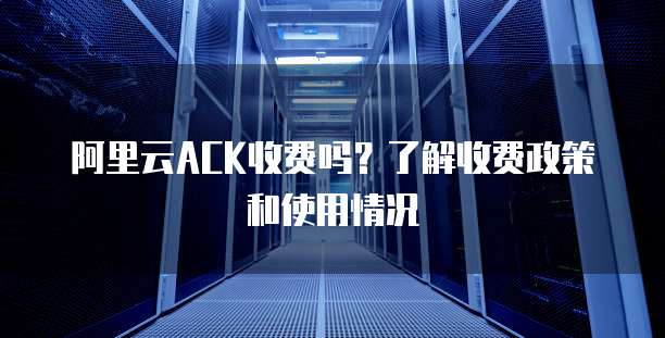 阿里云ACK收费吗?了解收费政策和使用情况