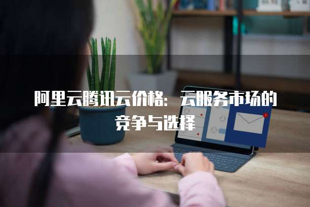 阿里云腾讯云价格:云服务市场的竞争与选择