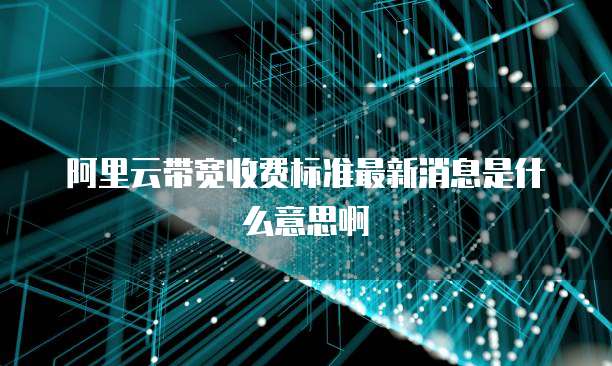 阿里云带宽收费标准最新消息是什么意思啊
