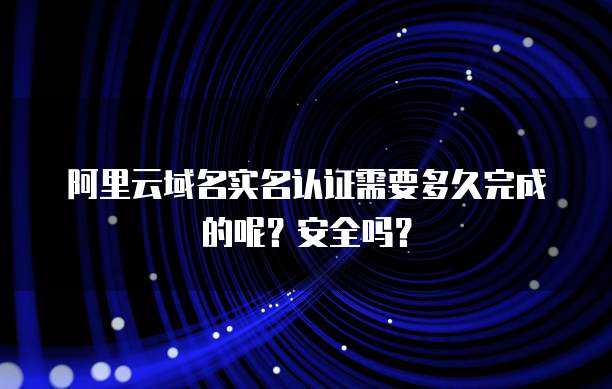 阿里云域名实名认证需要多久完成的呢?安全吗?