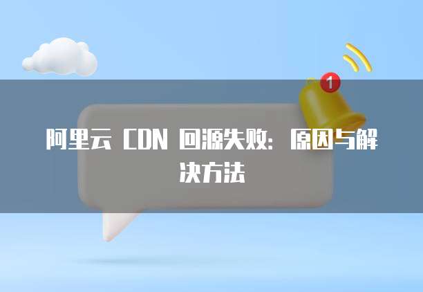 阿里云 CDN 回源失败:原因与解决方法