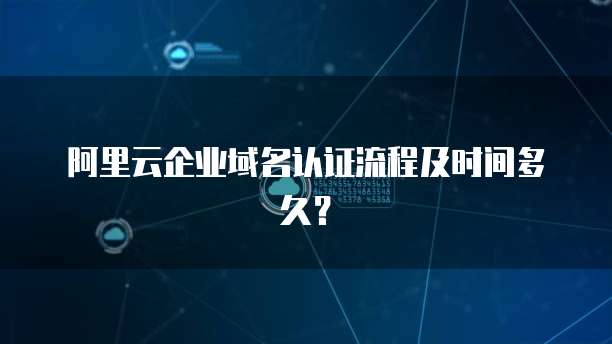 阿里云企业域名认证流程及时间多久？
