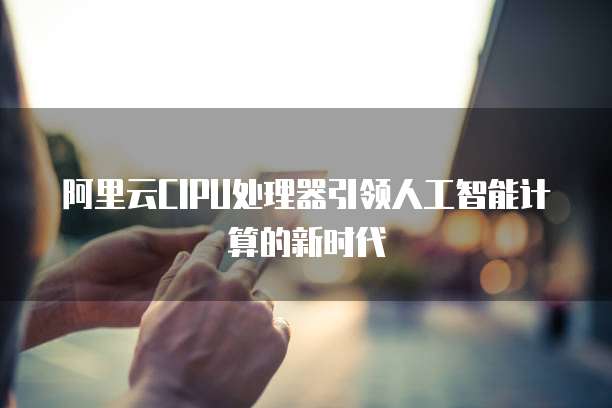 阿里云CIPU处理器引领人工智能计算的新时代