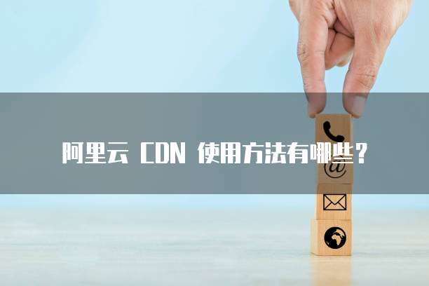 阿里云 CDN 使用方法有哪些?