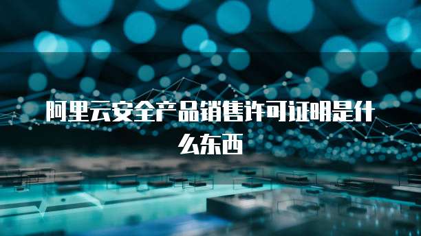 阿里云安全产品销售许可证明是什么东西