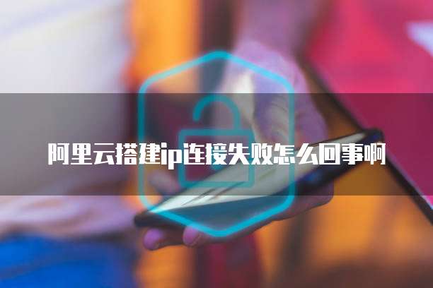阿里云搭建ip连接失败怎么回事啊