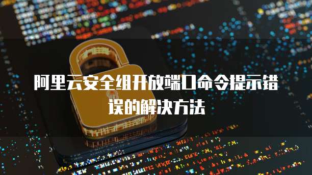阿里云安全组开放端口命令提示错误的解决方法