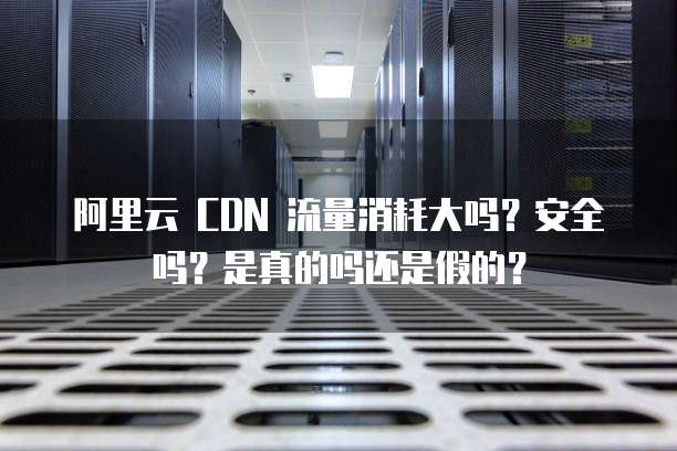阿里云 CDN 流量消耗大吗？安全吗？是真的吗还是假的？