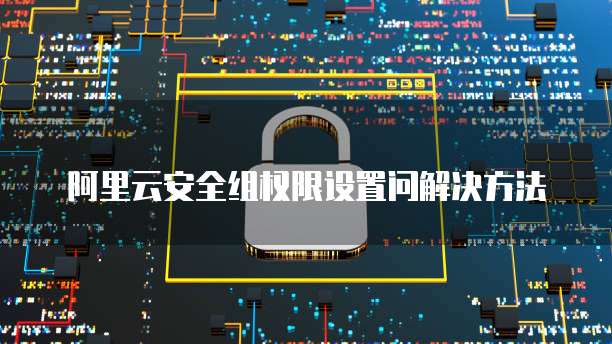 阿里云安全组权限设置问解决方法