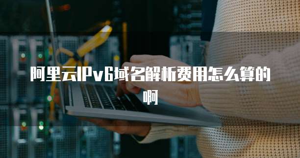 阿里云IPv6域名解析费用怎么算的啊