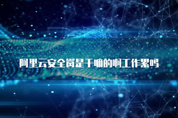 阿里云安全岗是干嘛的啊工作累吗
