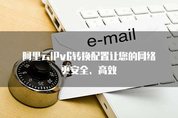 阿里云IPv6转换配置让您的网络更安全、高效
