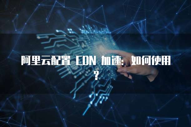 阿里云配置 CDN 加速:如何使用?