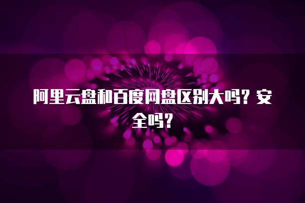阿里云盘和百度网盘区别大吗?安全吗?
