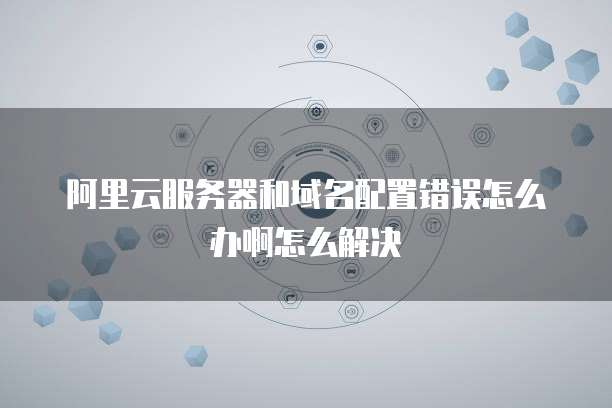 阿里云服务器和域名配置错误怎么办啊怎么解决