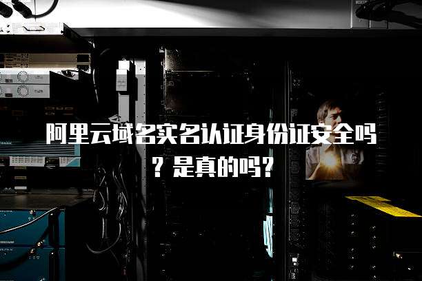 阿里云域名实名认证身份证安全吗?是真的吗?