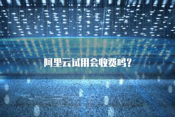 阿里云试用会收费吗?