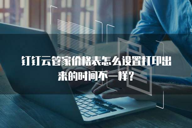 钉钉云管家价格表怎么设置打印出来的时间不一样?