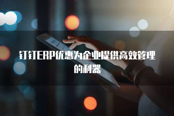 钉钉ERP优惠为企业提供高效管理的利器