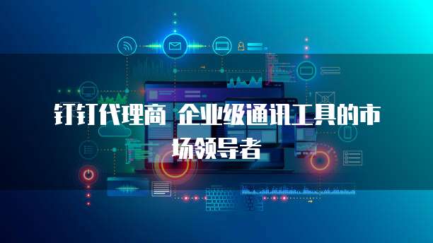  钉钉代理商 企业级通讯工具的市场领导者