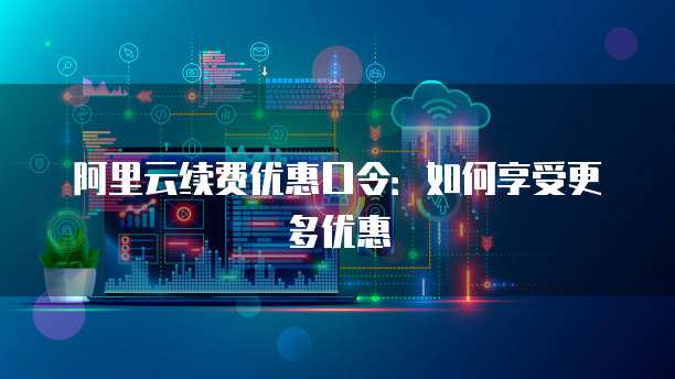 阿里云续费优惠口令:如何享受更多优惠