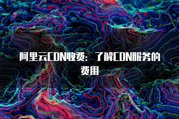 阿里云CDN收费:了解CDN服务的费用