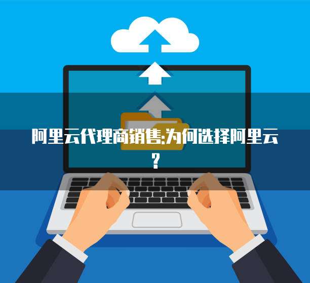 阿里云代理商销售:为何选择阿里云?